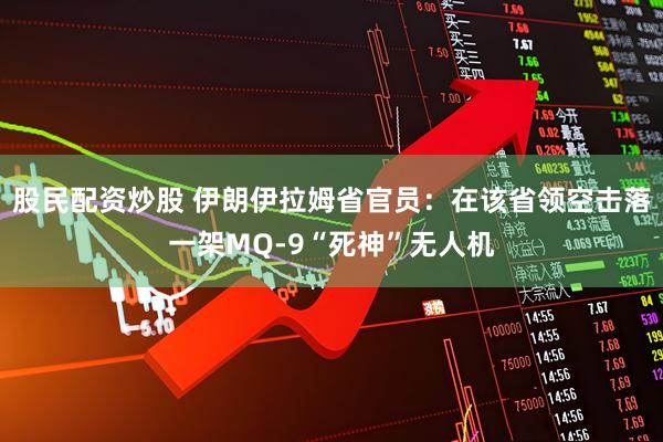 股民配资炒股 伊朗伊拉姆省官员：在该省领空击落一架MQ-9“死神”无人机