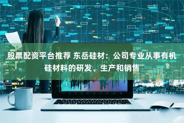股票配资平台推荐 东岳硅材：公司专业从事有机硅材料的研发、生产和销售