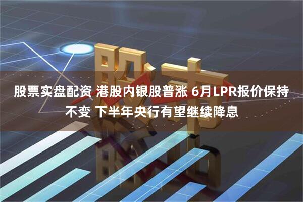 股票实盘配资 港股内银股普涨 6月LPR报价保持不变 下半年央行有望继续降息