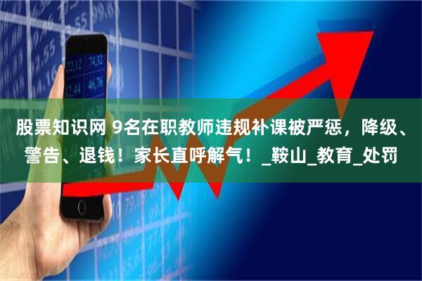 股票知识网 9名在职教师违规补课被严惩，降级、警告、退钱！家长直呼解气！_鞍山_教育_处罚