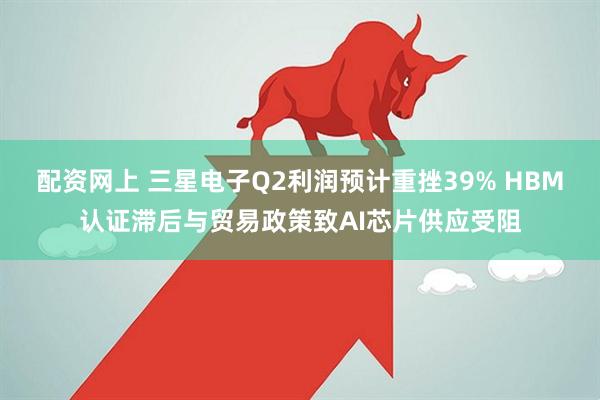 配资网上 三星电子Q2利润预计重挫39% HBM认证滞后与贸易政策致AI芯片供应受阻