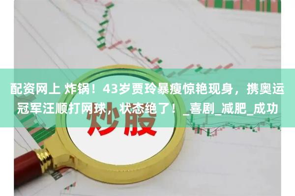 配资网上 炸锅！43岁贾玲暴瘦惊艳现身，携奥运冠军汪顺打网球，状态绝了！_喜剧_减肥_成功