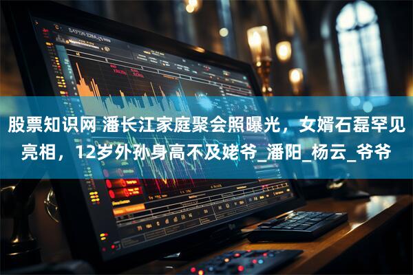 股票知识网 潘长江家庭聚会照曝光，女婿石磊罕见亮相，12岁外孙身高不及姥爷_潘阳_杨云_爷爷