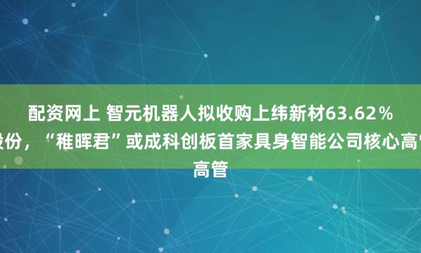 配资网上 智元机器人拟收购上纬新材63.62％股份，“稚晖君”或成科创板首家具身智能公司核心高管