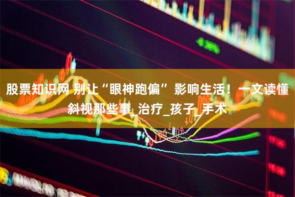 股票知识网 别让“眼神跑偏” 影响生活！一文读懂斜视那些事_治疗_孩子_手术