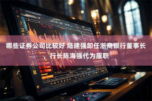 哪些证券公司比较好 陆建强卸任浙商银行董事长，行长陈海强代为履职