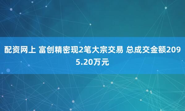 配资网上 富创精密现2笔大宗交易 总成交金额2095.20万元