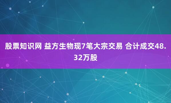 股票知识网 益方生物现7笔大宗交易 合计成交48.32万股
