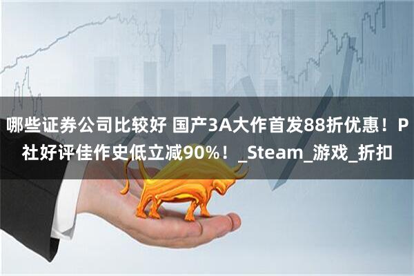 哪些证券公司比较好 国产3A大作首发88折优惠！P社好评佳作史低立减90%！_Steam_游戏_折扣