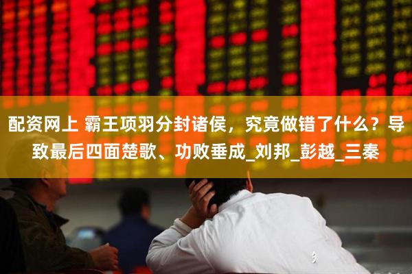 配资网上 霸王项羽分封诸侯，究竟做错了什么？导致最后四面楚歌、功败垂成_刘邦_彭越_三秦