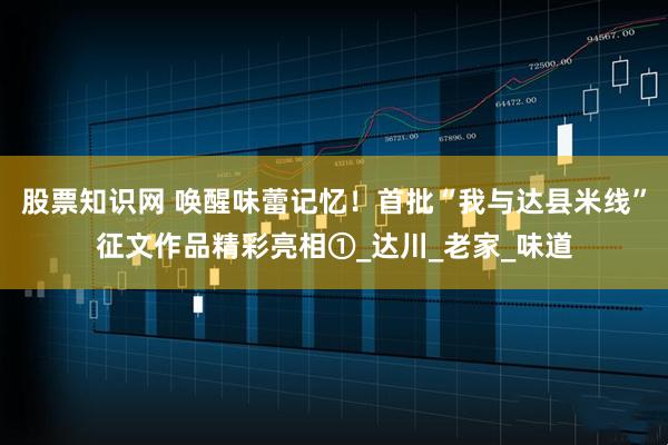 股票知识网 唤醒味蕾记忆！首批“我与达县米线”征文作品精彩亮相①_达川_老家_味道