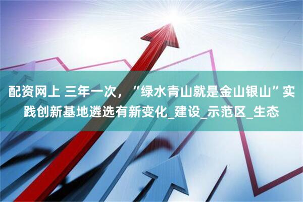 配资网上 三年一次，“绿水青山就是金山银山”实践创新基地遴选有新变化_建设_示范区_生态