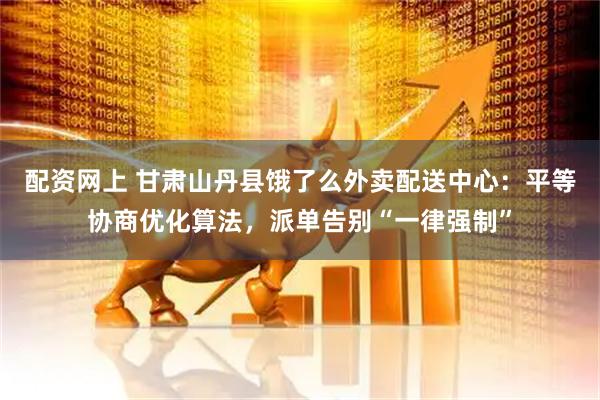 配资网上 甘肃山丹县饿了么外卖配送中心：平等协商优化算法，派单告别“一律强制”