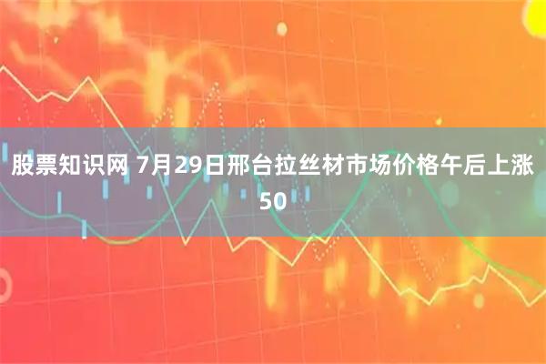 股票知识网 7月29日邢台拉丝材市场价格午后上涨50