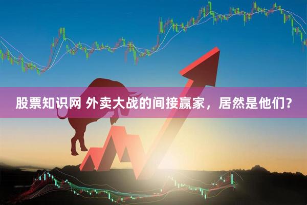 股票知识网 外卖大战的间接赢家，居然是他们？