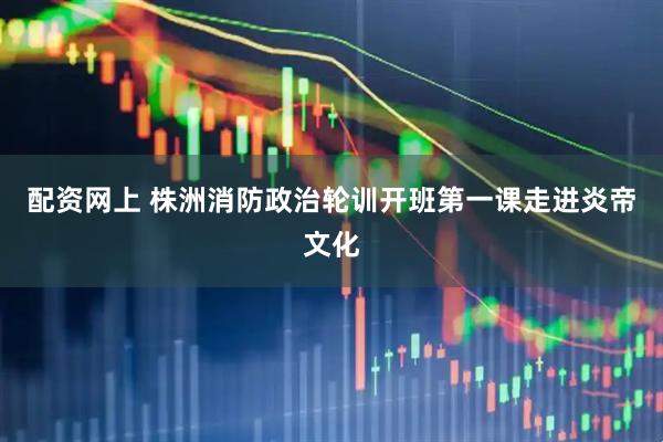 配资网上 株洲消防政治轮训开班第一课走进炎帝文化