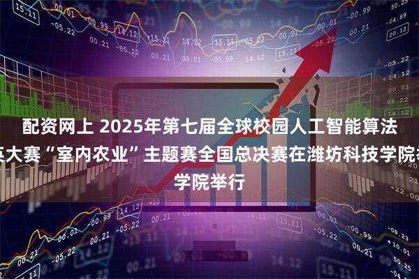 配资网上 2025年第七届全球校园人工智能算法精英大赛“室内农业”主题赛全国总决赛在潍坊科技学院举行