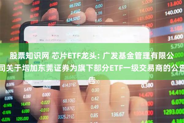 股票知识网 芯片ETF龙头: 广发基金管理有限公司关于增加东莞证券为旗下部分ETF一级交易商的公告