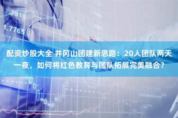 配资炒股大全 井冈山团建新思路：20人团队两天一夜，如何将红色教育与团队拓展完美融合？