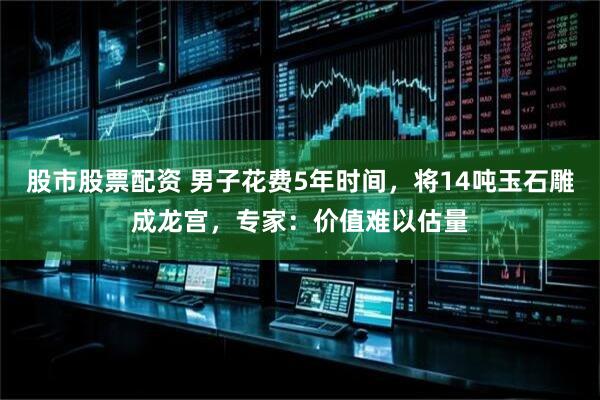 股市股票配资 男子花费5年时间，将14吨玉石雕成龙宫，专家：价值难以估量