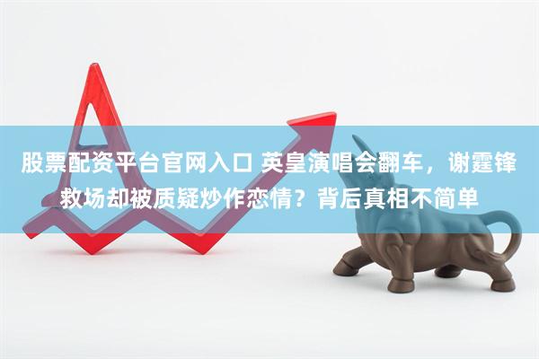 股票配资平台官网入口 英皇演唱会翻车，谢霆锋救场却被质疑炒作恋情？背后真相不简单