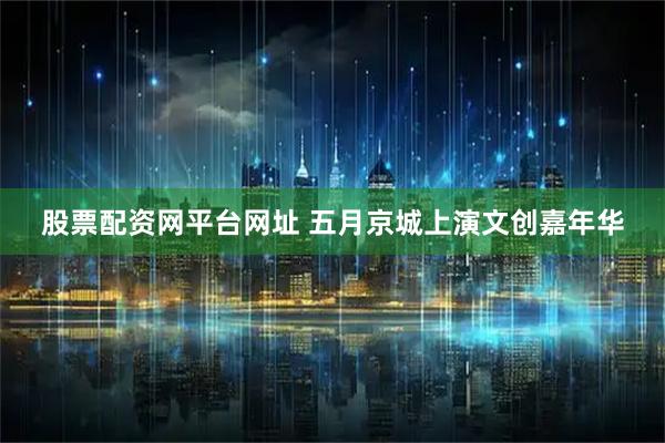 股票配资网平台网址 五月京城上演文创嘉年华