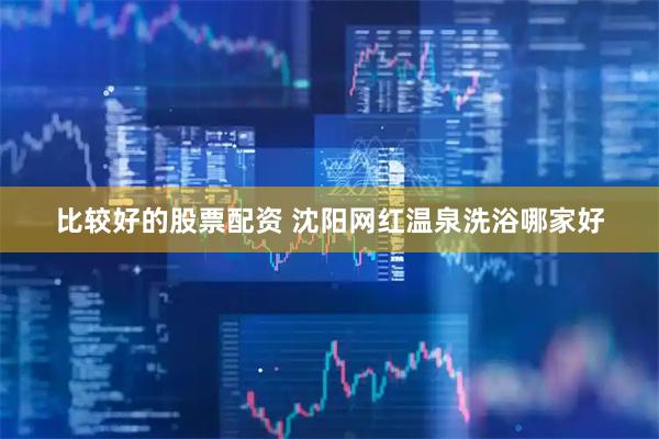 比较好的股票配资 沈阳网红温泉洗浴哪家好
