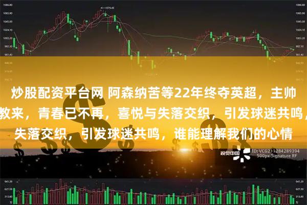 炒股配资平台网 阿森纳苦等22年终夺英超，主帅阿尔特塔自2019年执教来，青春已不再，喜悦与失落交织，引发球迷共鸣，谁能理解我们的心情
