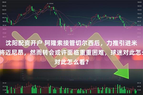 沈阳配资开户 阿隆索接管切尔西后，力推引进米兰门将迈尼昂，然而转会或许面临重重困难，球迷对此怎么看？