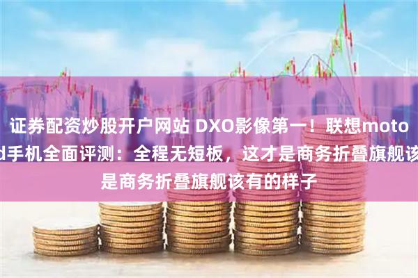 证券配资炒股开户网站 DXO影像第一！联想moto razr fold手机全面评测：全程无短板，这才是商务折叠旗舰该有的样子