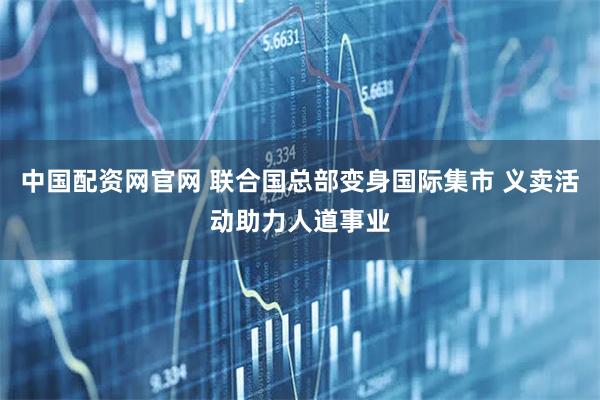 中国配资网官网 联合国总部变身国际集市 义卖活动助力人道事业