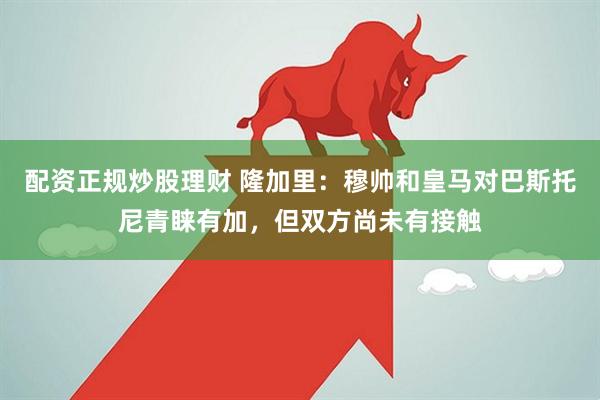 配资正规炒股理财 隆加里：穆帅和皇马对巴斯托尼青睐有加，但双方尚未有接触