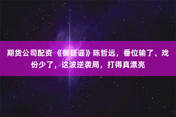 期货公司配资 《御廷谣》陈哲远，番位输了、戏份少了，这波逆袭局，打得真漂亮
