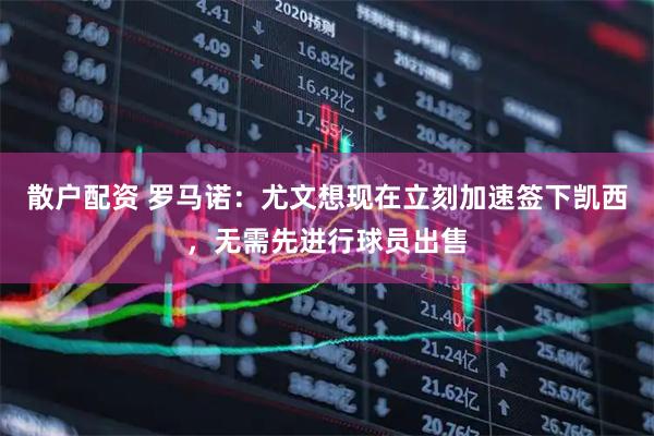 散户配资 罗马诺：尤文想现在立刻加速签下凯西，无需先进行球员出售