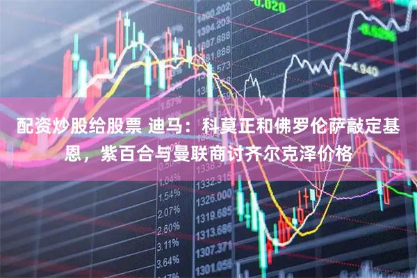 配资炒股给股票 迪马：科莫正和佛罗伦萨敲定基恩，紫百合与曼联商讨齐尔克泽价格
