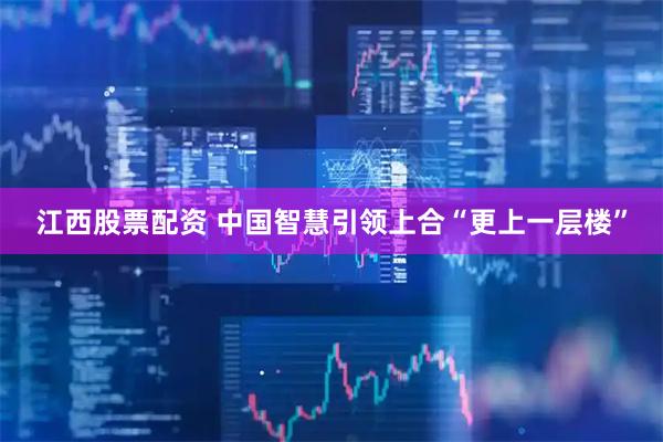 江西股票配资 中国智慧引领上合“更上一层楼”