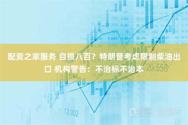 配资之家服务 自损八百？特朗普考虑限制柴油出口 机构警告：不治标不治本
