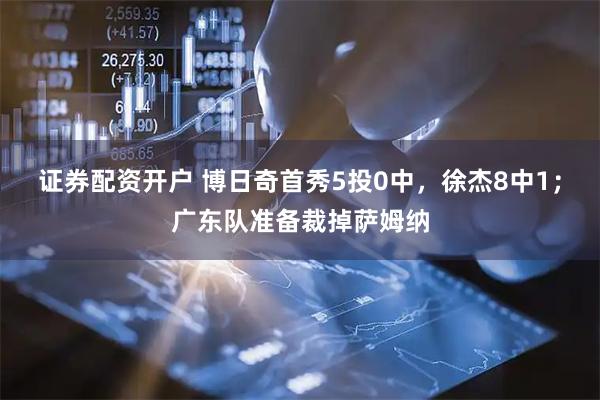 证券配资开户 博日奇首秀5投0中，徐杰8中1；广东队准备裁掉萨姆纳