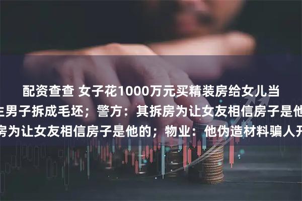 配资查查 女子花1000万元买精装房给女儿当嫁妆，4年后发现被陌生男子拆成毛坯；警方：其拆房为让女友相信房子是他的；物业：他伪造材料骗人开门